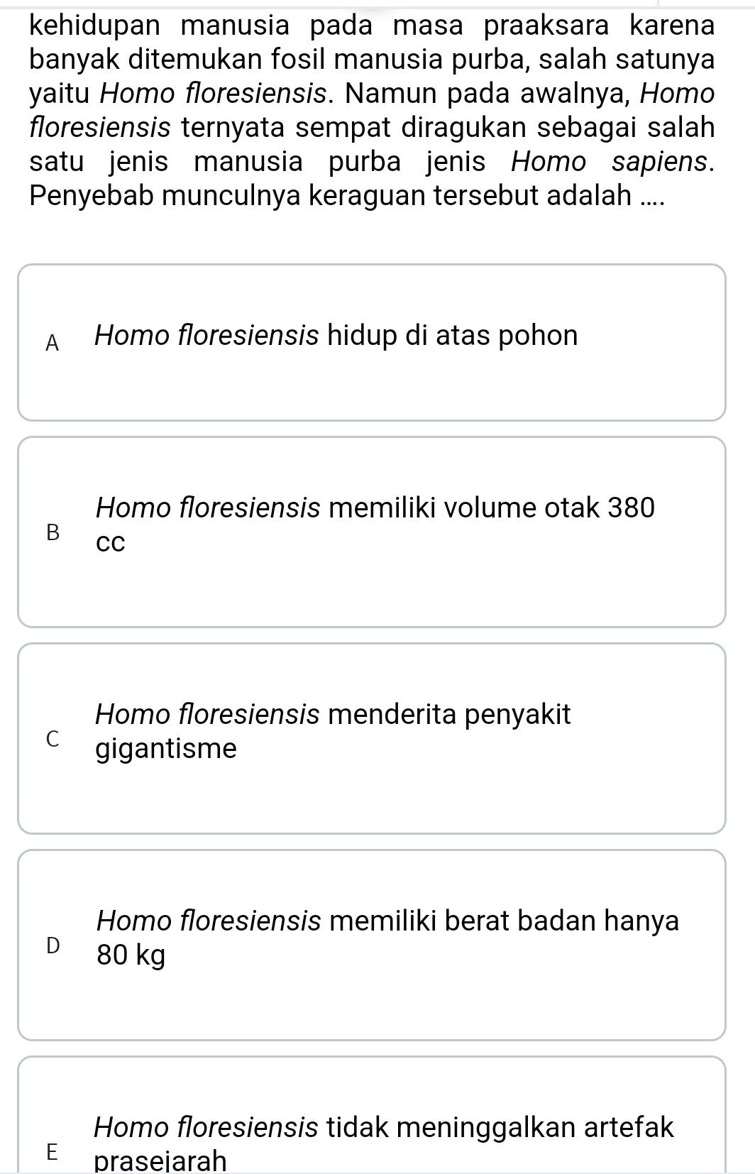 kehidupan manusia pada masa praaksara karena
banyak ditemukan fosil manusia purba, salah satunya
yaitu Homo floresiensis. Namun pada awalnya, Homo
floresiensis ternyata sempat diragukan sebagai salah
satu jenis manusia purba jenis Homo sapiens.
Penyebab munculnya keraguan tersebut adalah ....
A Homo floresiensis hidup di atas pohon
Homo floresiensis memiliki volume otak 380
B CC
Homo floresiensis menderita penyakit
C gigantisme
Homo floresiensis memiliki berat badan hanya
D 80 kg
Homo floresiensis tidak meninggalkan artefak
E £ prasejarah