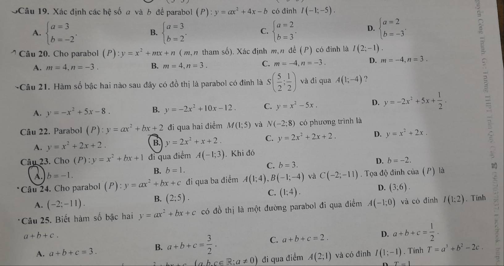 SCâu 19. Xác định các hệ số a và b để parabol (P) ):y=ax^2+4x-b có đinh I(-1;-5).
A. beginarrayl a=3 b=-2endarray. . beginarrayl a=3 b=2endarray. . beginarrayl a=2 b=3endarray. .
B.
C.
D. beginarrayl a=2 b=-3endarray. .
:
Câu 20. Cho parabol (P):y=x^2+mx+n (m, n tham số). Xác định m,n đề (P) có đỉnh là I(2;-1).
5
D. m=-4,n=3.
A. m=4,n=-3. B. m=4,n=3.
C. m=-4,n=-3.
-Câu 21. Hàm số bậc hai nào sau đây có đồ thị là parabol có đỉnh là S( 5/2 ; 1/2 ) và đi qua A(1;-4) ?
A. y=-x^2+5x-8.
B. y=-2x^2+10x-12. C. y=x^2-5x.
D. y=-2x^2+5x+ 1/2 .
3
Câu 22. Parabol (P):y=ax^2+bx+2 đi qua hai điểm M(1;5) và N(-2;8) có phương trình là
C.
D.
A. y=x^2+2x+2. B. y=2x^2+x+2. y=2x^2+2x+2. y=x^2+2x.
Câu 23. Cho (P):y=x^2+bx+1 đi qua điểm A(-1;3). Khi đó
B. b=1. C. b=3. D. b=-2.
A. b=-1.
*Câu 24. Cho parabol (P) : y=ax^2+bx+c đi qua ba điểm A(1;4),B(-1;-4) và C(-2;-11). Tọa độ đinh cia (P) là
A. (-2;-11).
B. (2;5).
C. (1;4).
D. (3;6).
Câu 25. Biết hàm số bậc hai y=ax^2+bx+c có đồ thị là một đường parabol đi qua điểm A(-1;0) và có đỉnh I(1:2). Tính
a+b+c.
B. a+b+c= 3/2 . a+b+c=2. D. a+b+c= 1/2 .
C.
A. a+b+c=3. I(1;-1). Tính T=a^3+b^2-2c.
(ab.c∈ R;a!= 0) đi qua điểm A(2;1) và có đỉnh
T=1