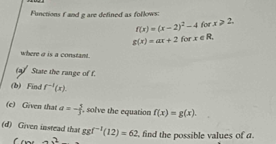 Functions f and g are defined as follows:
f(x)=(x-2)^2-4 for x≥slant 2,
g(x)=ax+2 for x∈ R, 
where a is a constant. 
(a) State the range of f. 
(b) Find f^(-1)(x). 
(c) Given that a=- 5/3  , solve the equation f(x)=g(x). 
(d) Given instead that ggf^(-1)(12)=62 , find the possible values of a. 
2