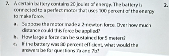 A certain battery contains 20 joules of energy. The battery is 2. 
connected to a perfect motor that uses 100 percent of the energy 
to make force. 
a. Suppose the motor made a 2-newton force. Over how much 
distance could this force be applied? 
b. How large a force can be sustained for 5 meters? 
c. If the battery was 80 percent efficient, what would the 
answers be for questions 7a and 7b?