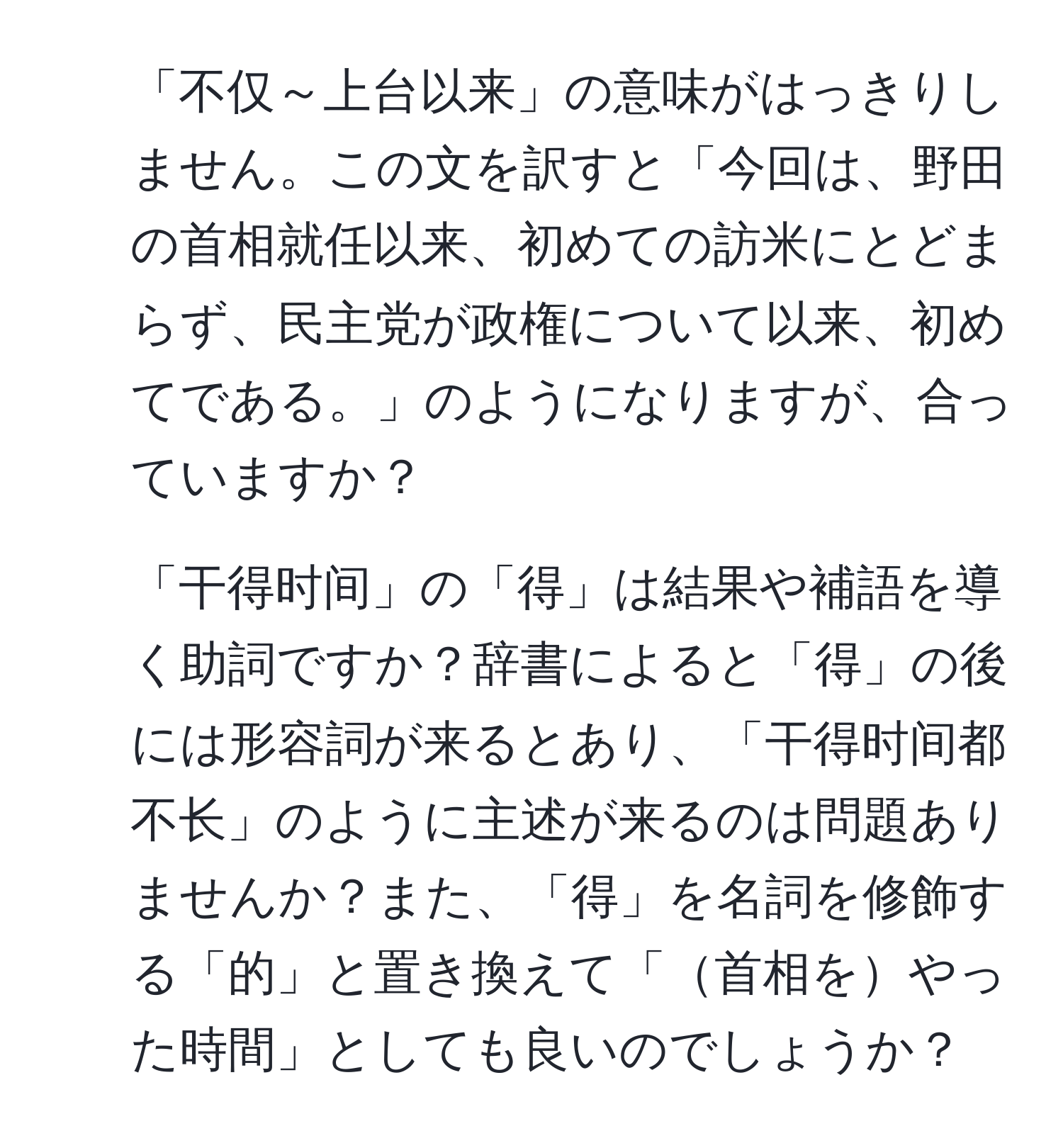 「不仅～上台以来」の意味がはっきりしません。この文を訳すと「今回は、野田の首相就任以来、初めての訪米にとどまらず、民主党が政権について以来、初めてである。」のようになりますが、合っていますか？
2. 「干得时间」の「得」は結果や補語を導く助詞ですか？辞書によると「得」の後には形容詞が来るとあり、「干得时间都不长」のように主述が来るのは問題ありませんか？また、「得」を名詞を修飾する「的」と置き換えて「首相をやった時間」としても良いのでしょうか？