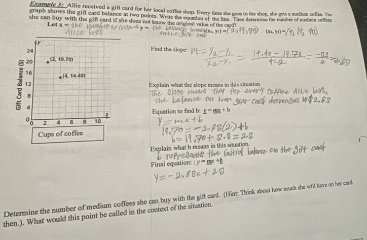 Example 3: Allie received a gift card for her local coffee shop. Every time she goes to the shop, she gets a medium coffee. The
graph shows the gift card balance at two points. Write the equation of the line. Then determine the number of medium coffees
she can buy with the gift card if she does not know the original value of the card?
Let x=
(x_2,y_2)
Find the slope:
Explain what the slope means in this situation
Equation to find b: ν
Explain what b means in this situatior
Final equation: : y=_ mx+
Determine the number of medium coffees she can buy with the gift card. (Hint: Think about how much she will have on her card
then.). What would this point be called in the context of the situation.