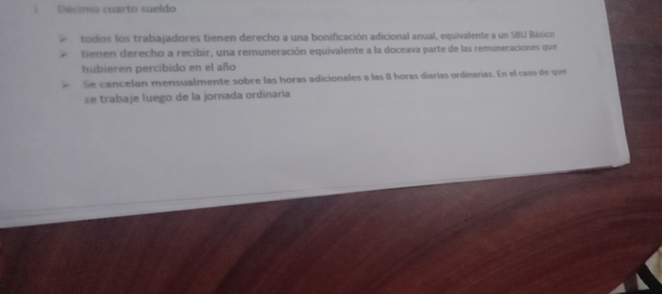 Décimo cuarto sueldo 
todos los trabajadores tienen derecho a una bonificación adicional anual, equivalente a un SBU Básico 
tienen derecho a recibir, una remuneración equivalente a la doceava parte de las remuneraciones que 
hubieren percibido en el año 
Se cancelan mensualmente sobre las horas adicionales a las 8 horas diarías ordinarias. En el caso de que 
se trabaje luego de la jornada ordinaria