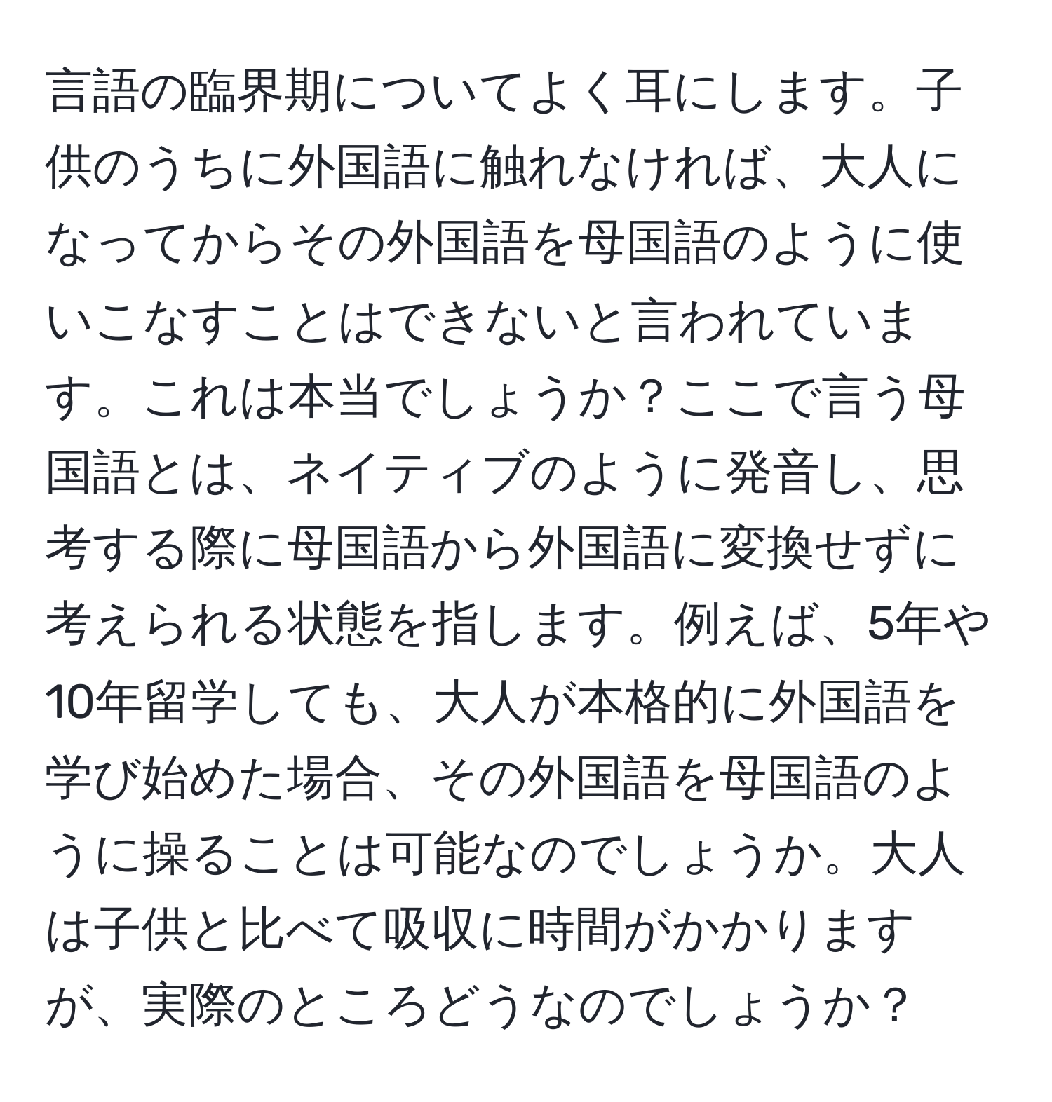 言語の臨界期についてよく耳にします。子供のうちに外国語に触れなければ、大人になってからその外国語を母国語のように使いこなすことはできないと言われています。これは本当でしょうか？ここで言う母国語とは、ネイティブのように発音し、思考する際に母国語から外国語に変換せずに考えられる状態を指します。例えば、5年や10年留学しても、大人が本格的に外国語を学び始めた場合、その外国語を母国語のように操ることは可能なのでしょうか。大人は子供と比べて吸収に時間がかかりますが、実際のところどうなのでしょうか？