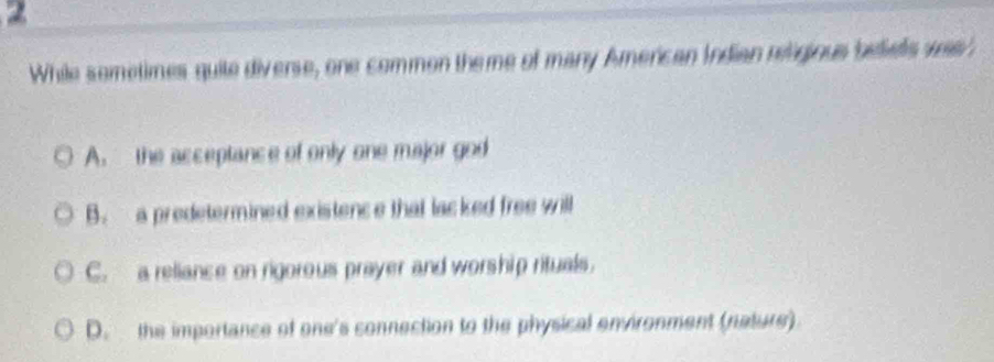 While sometimes quite diverse, one common theme of many American Indian rngious bediels was
A. the acceptance of only one major god
B. a predetermined existence that lacked free will
C. a reliance on rigorous prayer and worship rituals.
D. the importance of one's connection to the physical environment (nature)