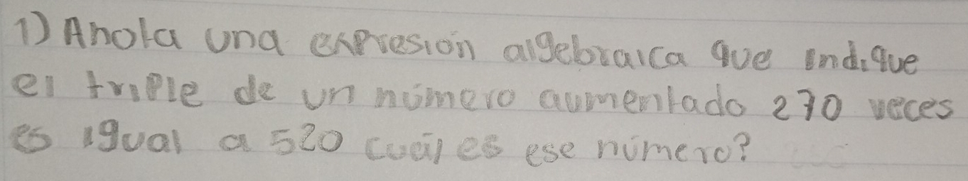 Ahola und expresion algebraica que indique 
ei triple de un nomero aunentado 230 veces 
es igual a 520 cudies ese nimero?