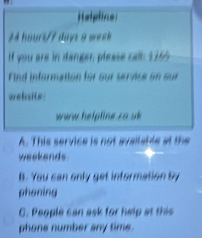 Helpline
24 hours/7 days a week
If you are in danger, please call 1165
Find information for our sernce on our
website
www helpline co uk
A. This service is not available at the
weekends
B. You can only get information by
phening
C. People san ask for help at this
phone number any time.