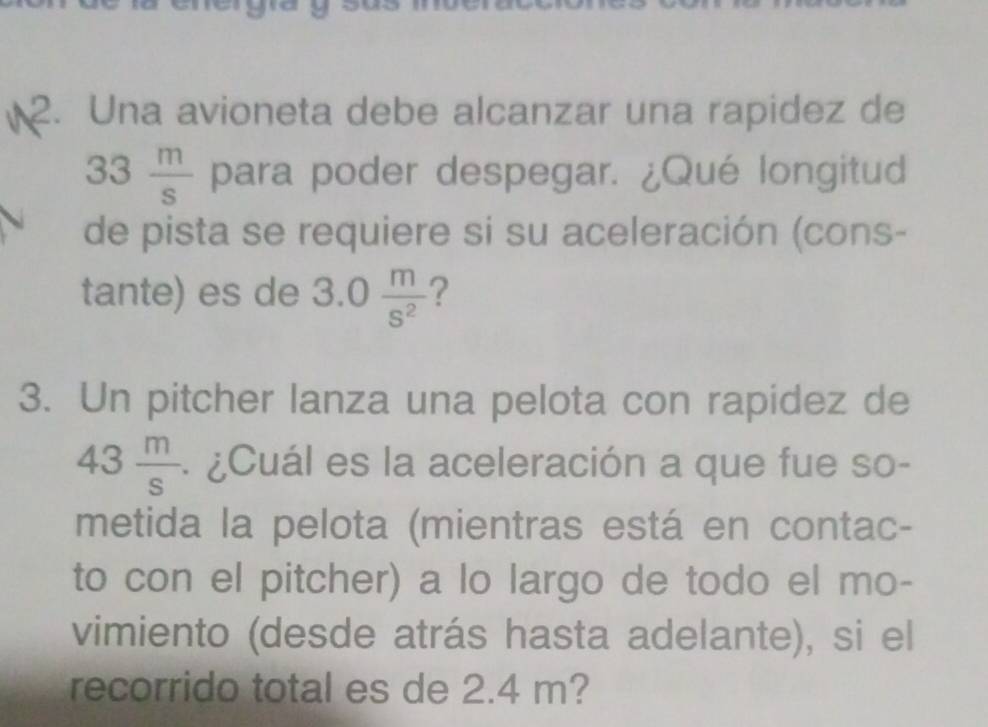 Una avioneta debe alcanzar una rapidez de
33 m/s  para poder despegar. ¿Qué longitud 
de pista se requiere si su aceleración (cons- 
tante) es de 3.0 m/s^2  ? 
3. Un pitcher lanza una pelota con rapidez de
43 m/s  ¿Cuál es la aceleración a que fue so- 
metida la pelota (mientras está en contac- 
to con el pitcher) a lo largo de todo el mo- 
vimiento (desde atrás hasta adelante), si el 
recorrido total es de 2.4 m?