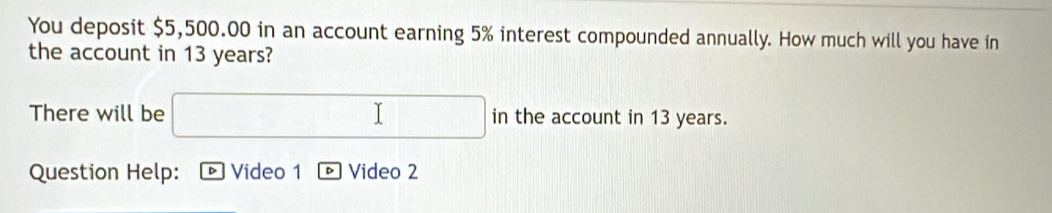 You deposit $5,500.00 in an account earning 5% interest compounded annually. How much will you have in 
the account in 13 years? 
There will be in the account in 13 years. 
Question Help: D Video 1 Video 2