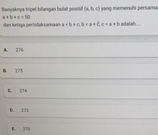 Banyaknya tripel bilangan bulat positif (a,b,c) yang memenuhi persama
a+b+c=50
dan ketiga pertidaksamaar a, b, c adalah....
A. 276
B. 275
C. 274
D. 273
E. 270