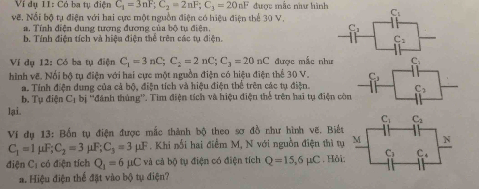 Ví dụ 11: Có ba tụ điện C_1=3nF;C_2=2nF;C_3=20nF được mắc như hình
vẽ. Nối bộ tụ điện với hai cực một nguồn điện có hiệu điện thế 30 V.
C_1
a. Tính điện dung tương đương của bộ tụ điện. C_3
b. Tính điện tích và hiệu điện thế trên các tụ điện. C_2
Ví dụ 12: Có ba tụ điện C_1=3nC;C_2=2nC;C_3=20nC được mắc như C_1
hình vẽ. Nối bộ tụ điện với hai cực một nguồn điện có hiệu điện thế 30 V.
C_3
a. Tính điện dung của cả bộ, điện tích và hiệu điện thế trên các tụ điện.
C_2
b. Tụ điện C_1 bị “đánh thủng”. Tìm điện tích và hiệu điện thế trên hai tụ điện còn
lại. 
Ví dụ 13: Bốn tụ điện được mắc thành bộ theo sơ đồ như hình vẽ. Biết
C_1=1mu F;C_2=3mu F;C_3=3mu F. Khi nối hai điềm M, N với nguồn điện thì tụ
điện C_1 có điện tích Q_1=6mu C và cả bộ tụ điện có điện tích Q=15,6mu C. Hỏi
a. Hiệu điện thế đặt vào bộ tụ điện?