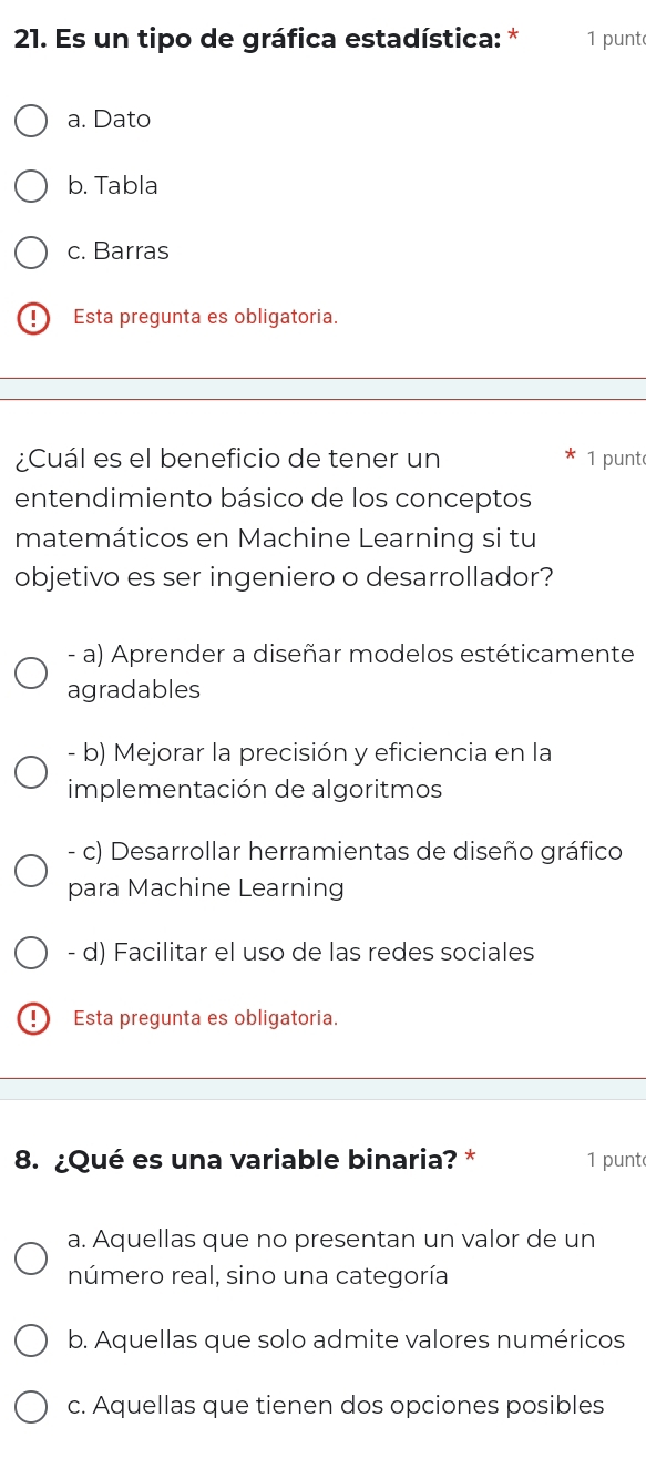 Es un tipo de gráfica estadística: * 1 punt
a. Dato
b. Tabla
c. Barras
Esta pregunta es obligatoria.
¿Cuál es el beneficio de tener un 1 punt
entendimiento básico de los conceptos
matemáticos en Machine Learning si tu
objetivo es ser ingeniero o desarrollador?
- a) Aprender a diseñar modelos estéticamente
agradables
- b) Mejorar la precisión y eficiencia en la
implementación de algoritmos
- c) Desarrollar herramientas de diseño gráfico
para Machine Learning
- d) Facilitar el uso de las redes sociales
Esta pregunta es obligatoria.
8. ¿Qué es una variable binaria? * 1 punt
a. Aquellas que no presentan un valor de un
número real, sino una categoría
b. Aquellas que solo admite valores numéricos
c. Aquellas que tienen dos opciones posibles