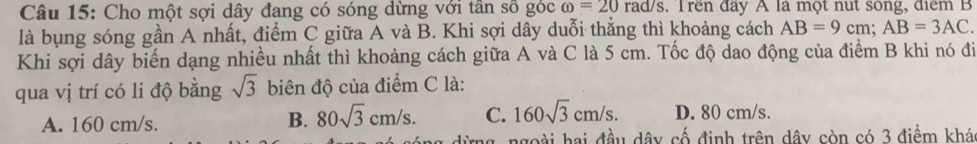 Cho một sợi dây đang có sóng dừng với tần số góc omega =20rad/s. Trên đây A là một nut sông, điểm B
là bụng sóng gần A nhất, điểm C giữa A và B. Khi sợi dây duỗi thắng thì khoảng cách AB=9cm; AB=3AC. 
Khi sợi dây biến dạng nhiều nhất thì khoảng cách giữa A và C là 5 cm. Tốc độ dao động của điểm B khi nó đi
qua vị trí có li độ bằng sqrt(3) biên độ của điểm C là:
A. 160 cm/s.
B. 80sqrt(3)cm/s. C. 160sqrt(3)cm/s. D. 80 cm/s.
ng, ngoài hai đầu dây cố định trên dây còn có 3 điểm khá