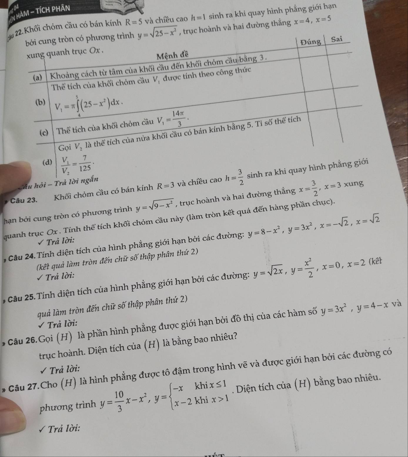 104
EN HÀM - TÍCH PHÂn
2.Khối chỏm cầu có bán kính R=5 và chiều cao h=1 sinh ra khi quay hình phẳng giới hạn
, trục hoành và hai đường thắng x=4,x=5
âu hỏi - Tr
và
Câu 23. Khối chỏm cầu có bán kính R=3
hạn bởi cung tròn có phương trình y=sqrt(9-x^2) , trục hoành và hai đường thắng x= 3/2 ,x=3xu ng
quanh trục Ox . Tính thể tích khối chỏm cầu này (làm tròn kết quả đến hàng phần chục).
, Câu 24. Tính diện tích của hình phẳng giới hạn bởi các đường: y=8-x^2,y=3x^2,x=-sqrt(2),x=sqrt(2)
Trả lời:
(kết quả làm tròn đến chữ số thập phân thứ 2)
Trả lời:
6 Câu 25. Tính diện tích của hình phẳng giới hạn bởi các đường: y=sqrt(2x),y= x^2/2 ,x=0,x=2 (kết
quả làm tròn đến chữ số thập phân thứ 2)
Trả lời:
Câu 26.Gọi (H) là phần hình phẳng được giới hạn bởi đồ thị của các hàm số y=3x^2,y=4-x và
trục hoành. Diện tích của (H) là bằng bao nhiêu?
√ Trả lời:
* Câu 27.Cho (H) là hình phẳng được tô đậm trong hình vẽ và được giới hạn bởi các đường có
phương trình y= 10/3 x-x^2,y=beginarrayl -xkhix≤ 1 x-2khix>1endarray.. Diện tích của (H) bằng bao nhiêu.
√ Trả lời: