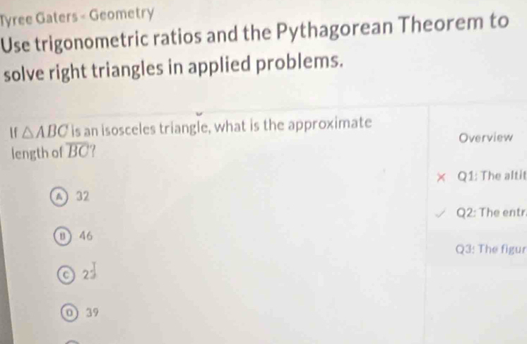 Tyree Gaters - Geometry
Use trigonometric ratios and the Pythagorean Theorem to
solve right triangles in applied problems.
If △ ABC is an isosceles triangle, what is the approximate
length of overline BC Overview
Q1: The altit
A 32
Q2: The entr.
B 46
Q3: The figur
C 2
0) 39