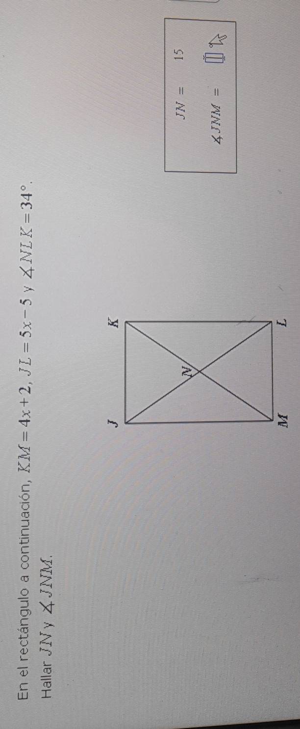 En el rectángulo a continuación, KM=4x+2, JL=5x-5 Y ∠ NLK=34°. 
Hallar JN y ∠ JNM.
JN= x_x_)^1^2 15
∠ JNM=