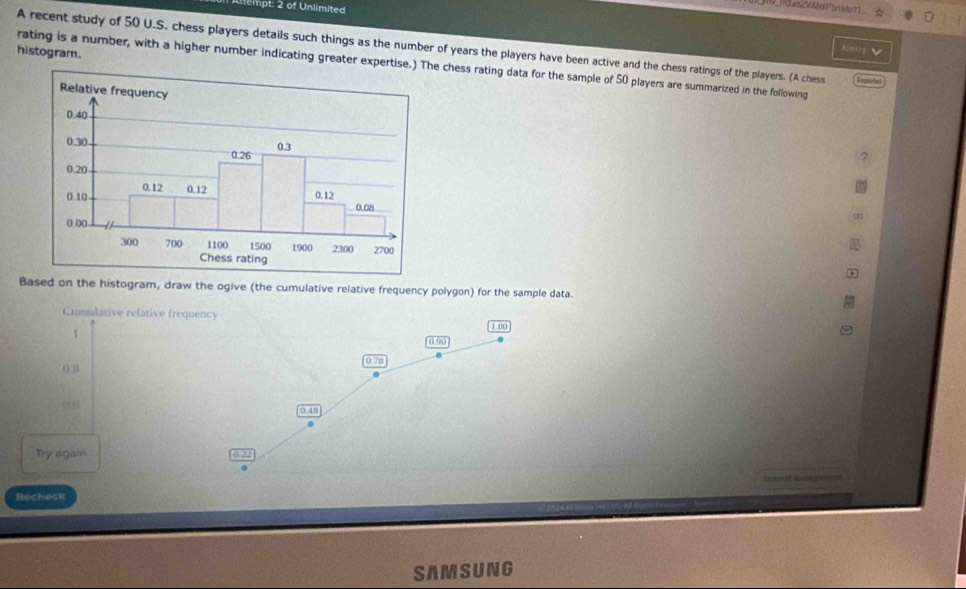 tempt: 2 of Unlimited 
JV_idatZVMolSnMo71_ ☆ 
A recent study of 50 U.S. chess players details such things as the number of years the players have been active and the chess ratings of the players. (A chess Empiste 
histogram. 
Kerra 
rating is a number, with a higher number indicating greater expertise.) The chess rating data for the sample of 50 players are summarized in the following 
Based on the histogram, draw the ogive (the cumulative relative frequency polygon) for the sample data. 
Cumulative relative frequency
1
1 00
0 90
0 8 0.78
0 48
Try isgain 
Band 
Recheck 
SAMSUNG