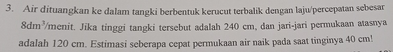 Air dituangkan ke dalam tangki berbentuk kerucut terbalik dengan laju/percepatan sebesar
8dm^3 /menit. Jika tinggi tangki tersebut adalah 240 cm, dan jari-jari permukaan atasnya 
adalah 120 cm. Estimasi seberapa cepat permukaan air naik pada saat tinginya 40 cm!