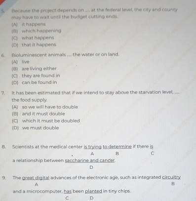 Because the project depends on ..... at the federal level, the city and county
may have to wait until the budget cutting ends.
(A) it happens
(B) which happening
(C) what happens
(D) that it happens
6. Bioluminescent animals ..... the water or on land.
(A) live
(B) are living either
(C) they are found in
(D) can be found in
7. It has been estimated that if we intend to stay above the starvation level, .....
the food supply.
(A) so we will have to double
(B) and it must double
(C) which it must be doubled
(D) we must double
8. Scientists at the medical center is trying to determine if there is
A B C
a relationship between saccharine and cancer.
D
9. The great digital advances of the electronic age, such as integrated circuitry
A
B
and a microcomputer, has been planted in tiny chips.
C D