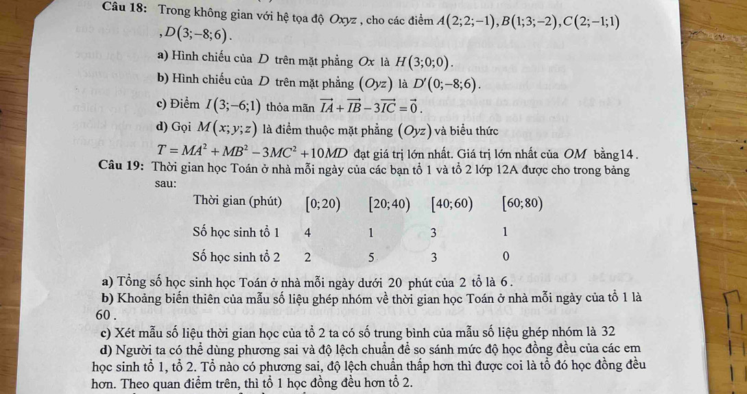 Trong không gian với hệ tọa độ Oxyz , cho các điểm A(2;2;-1),B(1;3;-2),C(2;-1;1)
D(3;-8;6).
a) Hình chiếu của D trên mặt phẳng Ox là H(3;0;0).
b) Hình chiếu của D trên mặt phẳng (Oyz) là D'(0;-8;6).
c) Điểm I(3;-6;1) thỏa mãn vector IA+vector IB-3vector IC=vector 0.
d) Gọi M(x;y;z) là điểm thuộc mặt phẳng (Oyz) và biểu thức
T=MA^2+MB^2-3MC^2+10MD đạt giá trị lớn nhất. Giá trị lớn nhất của OM bằng14.
Câu 19: Thời gian học Toán ở nhà mỗi ngày của các bạn tổ 1 và tổ 2 lớp 12A được cho trong bảng
sau:
Thời gian (phút) [0;20) [20;40) [40;60) [60;80)
Số học sinh tổ 1 4 1 3 1
Số học sinh tổ 2 2 5 3 0
a) Tổng số học sinh học Toán ở nhà mỗi ngày dưới 20 phút của 2 tổ là 6 .
b) Khoảng biến thiên của mẫu số liệu ghép nhóm về thời gian học Toán ở nhà mỗi ngày của tổ 1 là
60 .
c) Xét mẫu số liệu thời gian học của tổ 2 ta có số trung bình của mẫu số liệu ghép nhóm là 32
d) Người ta có thể dùng phương sai và độ lệch chuẩn để so sánh mức độ học đồng đều của các em
học sinh tổ 1, tổ 2. Tổ nào có phương sai, độ lệch chuẩn thấp hơn thì được coi là tổ đó học đồng đều
hơn. Theo quan điểm trên, thì tổ 1 học đồng đều hơn tổ 2.