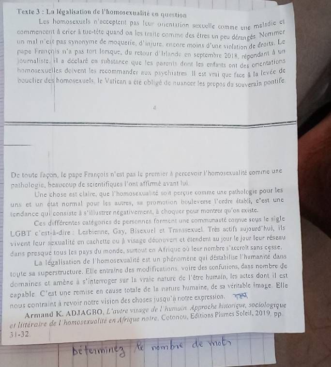 Texte 3 : La légalisation de l'homosexualité en question
Les homosexuels n'acceptent pas leur orentation sexuelle comme une maladie et
commencent à crier à tue-tête quand on les traite comme des êtres un peu dérangés. Nommer
un mal n'est pas synonyme de moquerie, d'injure, encore moins d'une violation de droits. Le
pape François n'a pas tort lorsque, du retour d'Irlande en septembre 2018, répondant à un
journaliste, il a déclaré en substance que les parents dont les enfants ont des orentations
homosexuelles doivent les recommander aux psychiatres. Il est vrai que face à la levée de
bouclier des homosexuels, le Vatican a été obligé de nuancer les propos du souverain pontife
De toute façon, le pape François n'est pas le premier à percevoir l'homosexualité comme une
pathologie, beaucoup de scientifiques l'ont affirmé avant lui
Une chose est claire, que l'homosexualité soit perçue comme une pathologie pour les
uns et un état normal pour les autres, sa promotion bouleverse l'ordre établi, c'est une
tendance qui consiste à s'illustrer négativement, à choquer pour montrer qu'on existe.
Ces différentes catégories de personnes forment une communauté comnue sous le sigle
LGBT c'est-à-dire : Lesbienne, Gay, Bisexuel et Transsexuel. Très actifs aujourd'hui, ils
vivent leur sexualité en cachette ou à visage découvent et étendent au jour le jour leur réseau
dans presque tous les pays du monde, surtout en Afrique où leur nombre s'accroît sans cesse.
La légalisation de l'homosexualité est un phénomène qui déstabilise l'humanité dans
toute sa superstructure. Elle entraine des modifications, voire des confusions, dans nombre de
domaines et amène à s'interroger sur la vraie nature de l'être humain, les actes dont il est
capable. C'est une remise en cause totale de la nature humaine, de sa véritable image. Elle
nous contraint à revoir notre vision des choses jusqu'à notre expression.
Armand K. ADJAGBO, L'autre visage de l'humain. Approche historique, sociologique
et littéraire de l'homosexvalité en Afrique noire, Cotonou, Éditions Piumes Soleil, 2019, pp
31-32.