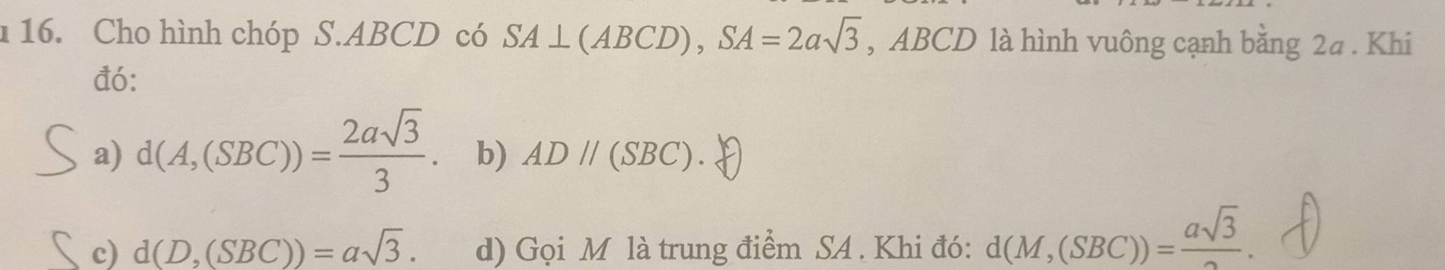 Cho hình chóp S. ABCD có SA⊥ (ABCD), SA=2asqrt(3) , ABCD là hình vuông cạnh bằng 2a. Khi
đó:
a) d(A,(SBC))= 2asqrt(3)/3 . b) ADparallel (SBC).
c) d(D,(SBC))=asqrt(3). d) Gọi M là trung điểm SA . Khi đó: d(M,(SBC))= asqrt(3)/2 .