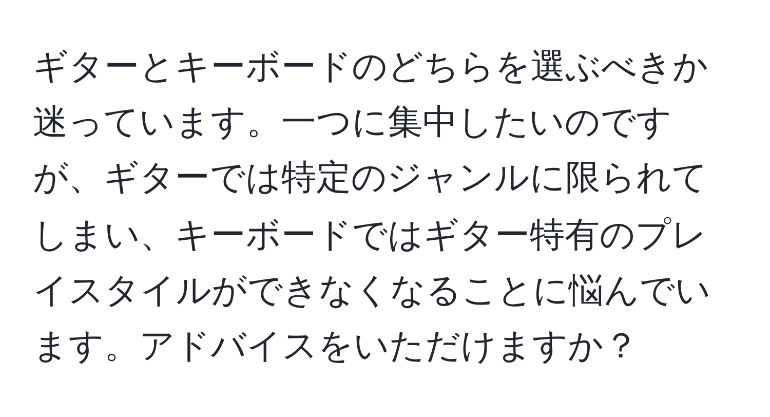 ギターとキーボードのどちらを選ぶべきか迷っています。一つに集中したいのですが、ギターでは特定のジャンルに限られてしまい、キーボードではギター特有のプレイスタイルができなくなることに悩んでいます。アドバイスをいただけますか？