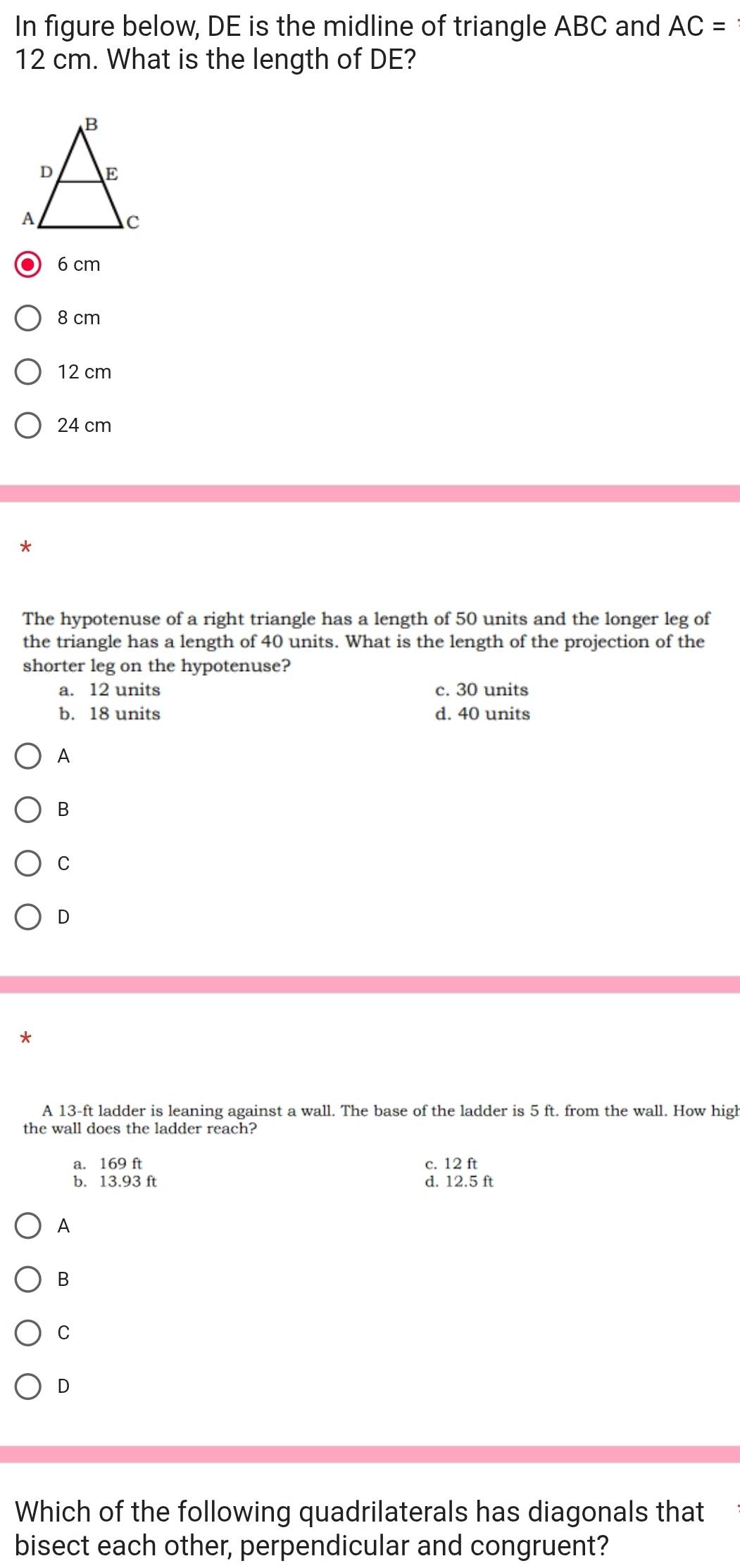 In figure below, DE is the midline of triangle ABC and AC=
12 cm. What is the length of DE?
6 cm
8 cm
12 cm
24 cm
*
The hypotenuse of a right triangle has a length of 50 units and the longer leg of
the triangle has a length of 40 units. What is the length of the projection of the
shorter leg on the hypotenuse?
a. 12 units c. 30 units
b. 18 units d. 40 units
A
B
C
D
*
A 13-ft ladder is leaning against a wall. The base of the ladder is 5 ft. from the wall. How high
the wall does the ladder reach?
a. 169 ft c. 12 ft
b. 13.93 ft d. 12.5 ft
A
B
C
D
Which of the following quadrilaterals has diagonals that
bisect each other, perpendicular and congruent?