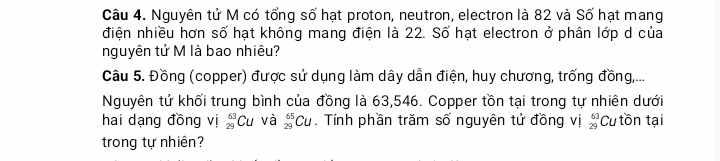 Nguyên tử M có tổng số hạt proton, neutron, electron là 82 và Số hạt mang 
điện nhiều hơn số hạt không mang điện là 22. Số hạt electron ở phân lớp d của 
nguyên tử M là bao nhiêu? 
Câu 5. Đồng (copper) được sử dụng làm dây dẫn điện, huy chương, trống đồng,... 
Nguyên tử khối trung bình của đồng là 63,546. Copper tồn tại trong tự nhiên dưới 
hai dạng đồng vị beginarrayr 63 29endarray Cu và _(29)^(65)Cu. Tính phần trăm số nguyên tử đồng vị beginarrayr 63 29endarray Cutồn tại 
trong tự nhiên?