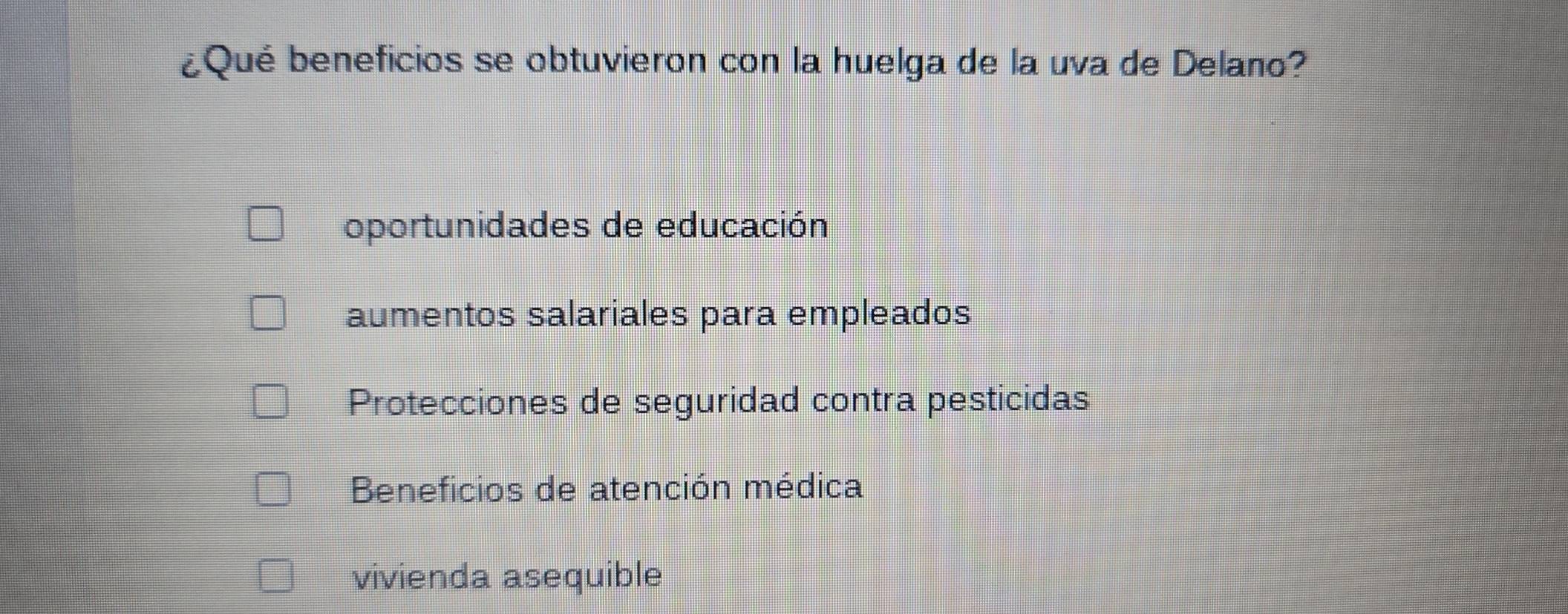 ¿Qué beneficios se obtuvieron con la huelga de la uva de Delano?
oportunidades de educación
aumentos salariales para empleados
Protecciones de seguridad contra pesticidas
Beneficios de atención médica
vivienda asequible