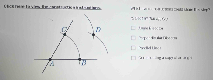 Click here to view the construction instructions. Which two constructions could share this step?
(Select all that apply.)
C D
Angle Bisector
Perpendicular Bisector
Parallel Lines
Constructing a copy of an angle
A B