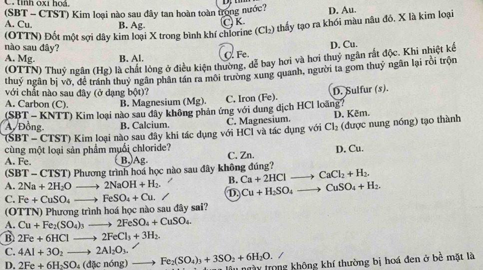 tỉnh oxi hoá.
(SBT - CTST) Kim loại nào sau đây tan hoàn toàn trong nước?
D. Au.
A. Cu. B. Ag.
C. K.
(OTTN) Đốt một sợi dây kim loại X trong bình khí chlorine (Cl_2) thấy tạo ra khói màu nâu đỏ. X là kim loại
nào sau đây?
D. Cu.
A. Mg. B. Al. C. Fe.
(OTTN) Thuỷ ngân (Hg) là chất lỏng ở điều kiện thường, dễ bay hơi và hơi thuỷ ngân rất độc. Khi nhiệt kế
thuỷ ngân bị vỡ, để tránh thuỷ ngân phân tán ra môi trường xung quanh, người ta gom thuỷ ngân lại rồi trộn
với chất nào sau đây (ở dạng bột)?
A. Carbon (C). B. Magnesium (Mg). C. Iron (Fe). D. Sulfur (s).
(SBT - KNTT) Kim loại nào sau dây không phản ứng với dung dịch HCl loãng?
A. Đồng. B. Calcium. C. Magnesium. D. Kẽm.
(SBT - CTST) Kim loại nào sau đây khi tác dụng với HCl và tác dụng với Cl_2 (được nung nóng) tạo thành
cùng một loại sản phẩm muối chloride?
A. Fe. B.)Ag. C. Zn. D. Cu.
(SBT - CTST) Phương trình hoá học nào sau đây không đúng?
A. 2Na+2H_2Oto 2NaOH+H_2.
B. Ca+2HClto CaCl_2+H_2.
C. Fe+CuSO_4to FeSO_4+Cu.
D Cu+H_2SO_4to CuSO_4+H_2.
(OTTN) Phương trình hoá học nào sau đây sai?
A. Cu+Fe_2(SO_4)_3to 2FeSO_4+CuSO_4.
B 2Fe+6HClto 2FeCl_3+3H_2.
C. 4Al+3O_2to 2Al_2O_3.
D. 2Fe+6H_2SO_4(dacn6ng)to Fe_2(SO_4)_3+3SO_2+6H_2O. lâu ngày trong không khí thường bị hoá đen ở bề mặt là