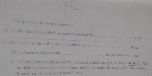 Complete the following sentences. 
_ 
_ 
(a) As the balloon is rubbed, are transferred from the 
by_ 
to the 
(b) The surface of the wall near to the balloon has a _charge 
This is because objects with _charges attract each other. 
2. Two balloons are charged with an identical quantity and type of charge: -0.0025 C. They 
are held apart at a separation distance of 8 m. Determine the magnitude of the electrical 
force of repulsion between them? ( Ans: