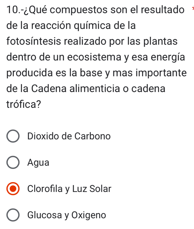 10.-¿Qué compuestos son el resultado
de la reacción química de la
fotosíntesis realizado por las plantas
dentro de un ecosistema y esa energía
producida es la base y mas importante
de la Cadena alimenticia o cadena
trófica?
Dioxido de Carbono
Agua
Clorofila y Luz Solar
Glucosa y Oxigeno