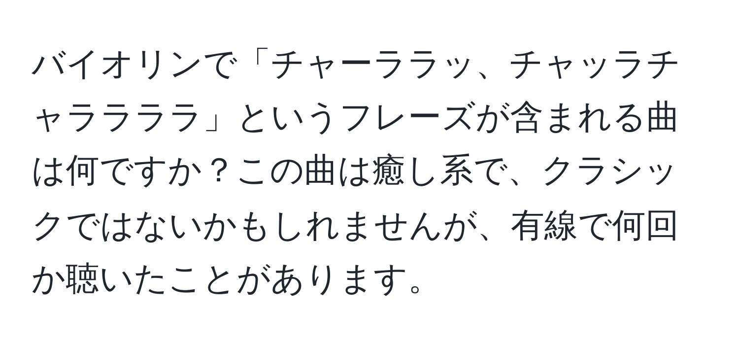 バイオリンで「チャーララッ、チャッラチャララララ」というフレーズが含まれる曲は何ですか？この曲は癒し系で、クラシックではないかもしれませんが、有線で何回か聴いたことがあります。