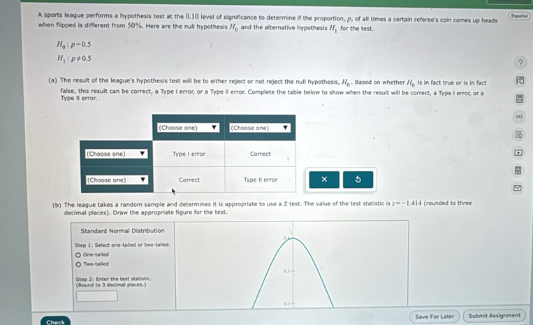 A sports league performs a hypothesis test at the 0.10 level of significance to determine if the proportion, p, of all times a certain referee's coin comes up heads Español
when flipped is different from 50%. Here are the null hypothesis H_0 and the alternative hypothesis H_1 for the test.
H_0:p=0.5
H_1:p!= 0.5
?
(a) The result of the league's hypothesis test will be to either reject or not reject the null hypothesis, H_0. Based on whether H_0 is in fact true or is in fact
false, this result can be correct, a Type I error, or a Type II error. Complete the table below to show when the result will be correct, a Type I error; or a =
Type II error.
∞
×
(b) The league takes a random sample and determines it is appropriate to use a Z test. The value of the test statistic is z=-1.414 (rounded to three
decimal places). Draw the appropriate figure for the test.
Standard Normal Distribution
Step 1 : Select one-tailed or two-tailed.
One-tailed
Two-tailed
03
(Round to 3 decimal places.) Step 2 : Enter the test statistic.
02
Check Save For Later Submit Assignment