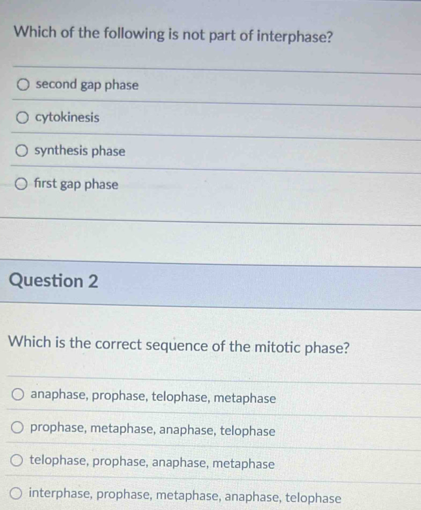 Which of the following is not part of interphase?
second gap phase
cytokinesis
synthesis phase
first gap phase
Question 2
Which is the correct sequence of the mitotic phase?
anaphase, prophase, telophase, metaphase
prophase, metaphase, anaphase, telophase
telophase, prophase, anaphase, metaphase
interphase, prophase, metaphase, anaphase, telophase