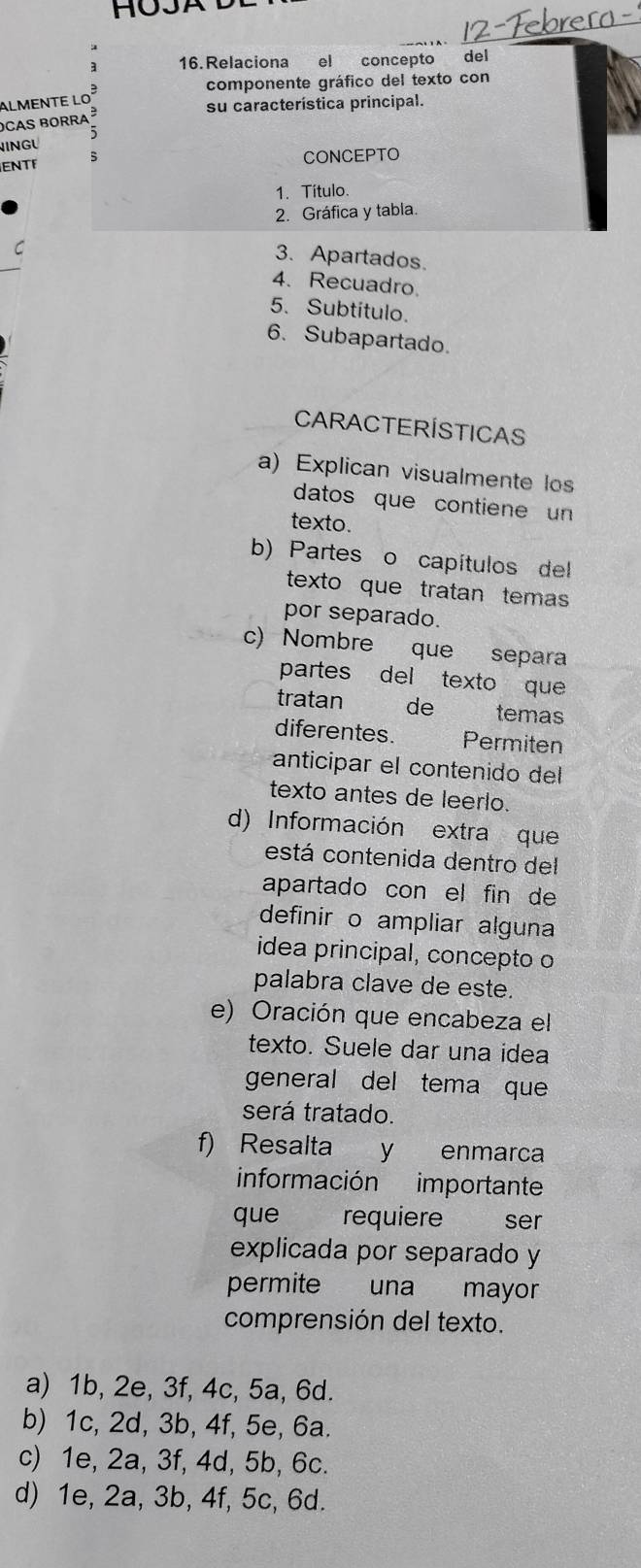 HOJA
16.Relaciona el concepto del
componente gráfico del texto con
almente lo³
su característica principal.
oCas borra ³
INGU
ENTF CONCEPTO
1. Título.
2. Gráfica y tabla.
C
3. Apartados.
4. Recuadro
5. Subtítulo.
6. Subapartado.
CARACTERÍSTICAS
a) Explican visualmente los
datos que contiene un
texto.
b) Partes o capítulos del
texto que tratan temas
por separado.
c) Nombre que separa
partes del texto que
tratan de temas
diferentes. Permiten
anticipar el contenido del
texto antes de leerlo.
d) Información extra que
está contenida dentro del
apartado con el fin de
definir o ampliar alguna
idea principal, concepto o
palabra clave de este.
e) Oración que encabeza el
texto. Suele dar una idea
general del tema que
será tratado.
f) Resalta y enmarca
información importante
que requiere ser
explicada por separado y
permite una mayor
comprensión del texto.
a) 1b, 2e, 3f, 4c, 5a, 6d.
b) 1c, 2d, 3b, 4f, 5e, 6a.
c) 1e, 2a, 3f, 4d, 5b, 6c.
d) 1e, 2a, 3b, 4f, 5c, 6d.