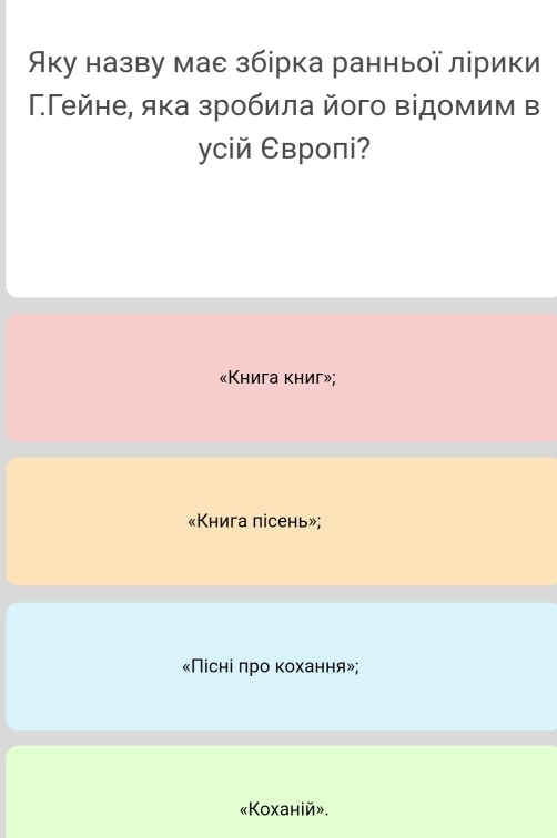 Яку назву мае збірка ранньої лірики 
ΓГейне, яка зробила його відомим в 
усій Европі? 
«Книга книг»; 
«Книга пісень»; 
«Пісні πро κохання»; 
«Koxанiй».