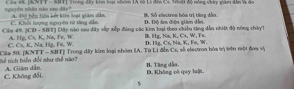 [KNTT - SBT] Trong dãy kim loại nhóm IA từ Li đến Cs. Nhiệt độ nóng chảy giảm dân là do
nguyên nhân nào sau đây?
A. Độ bền liên kết kim loại giảm dần. B. Số electron hóa trị tăng dần.
C. Khối lượng nguyên tử tăng dần. D. Độ âm điện giảm dần.
Câu 49. [CD - SBT] Dãy nào sau đây sắp xếp đúng các kim loại theo chiều tăng dần nhiệt độ nóng chảy?
A. Hg, Cs, K, Na, Fe, W. B. Hg, Na, K, Cs, W, Fe.
C. Cs, K, Na, Hg, Fe, W. D. Hg, Cs, Na, K, Fe, W.
Câu 50. [KNTT - SBT] Trong dãy kim loại nhóm IA. Từ Li đến Cs, số electron hóa trị trên một đơn vị
thể tích biến đổi như thế nào?
A. Giảm dần. B. Tăng dần.
C. Không đổi. D. Không có quy luật.
5