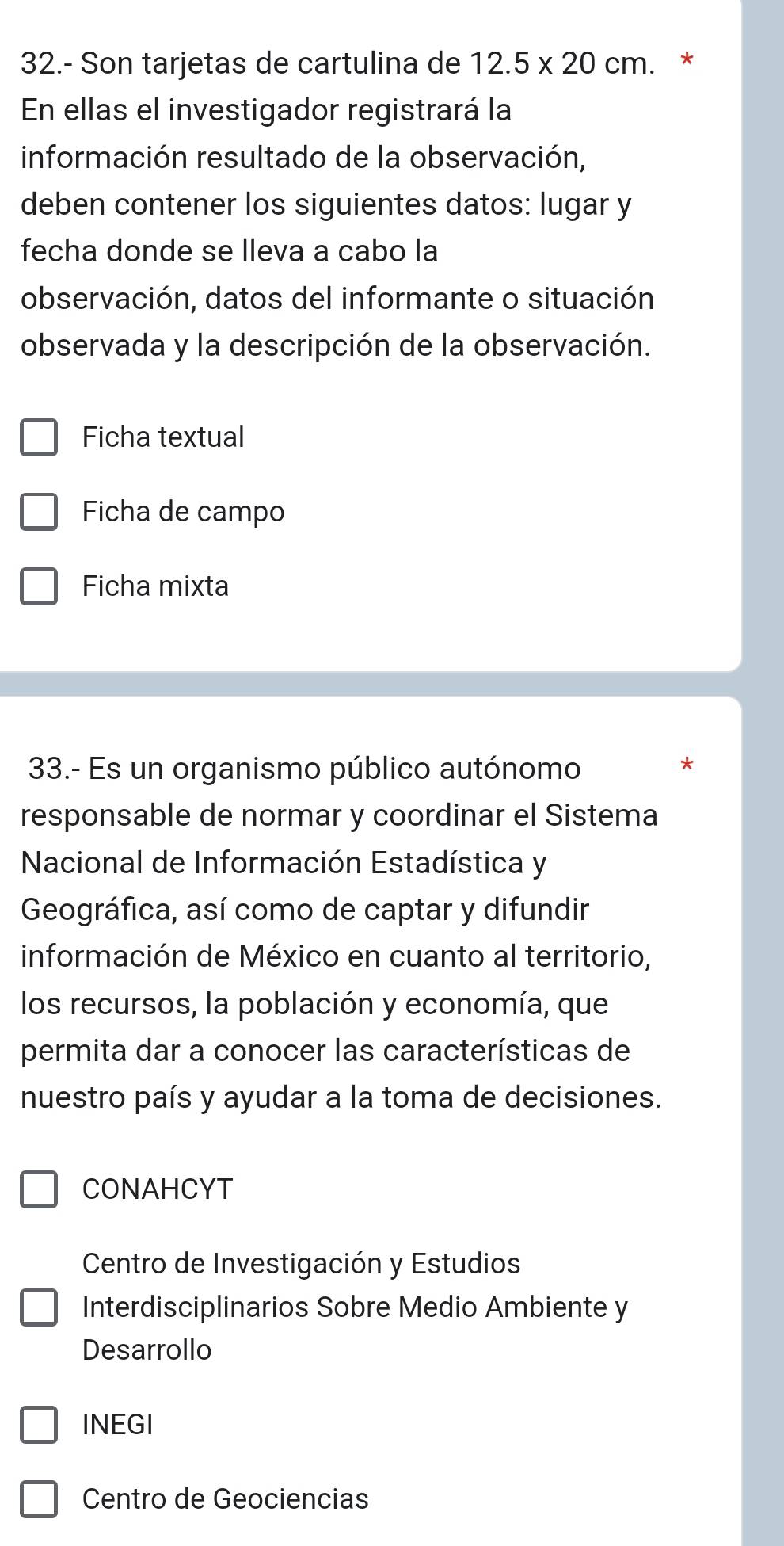 32.- Son tarjetas de cartulina de 12.5* 20cm. *
En ellas el investigador registrará la
información resultado de la observación,
deben contener los siguientes datos: lugar y
fecha donde se lleva a cabo la
observación, datos del informante o situación
observada y la descripción de la observación.
Ficha textual
Ficha de campo
Ficha mixta
33.- Es un organismo público autónomo
*
responsable de normar y coordinar el Sistema
Nacional de Información Estadística y
Geográfica, así como de captar y difundir
información de México en cuanto al territorio,
los recursos, la población y economía, que
permita dar a conocer las características de
nuestro país y ayudar a la toma de decisiones.
CONAHCYT
Centro de Investigación y Estudios
Interdisciplinarios Sobre Medio Ambiente y
Desarrollo
INEGI
Centro de Geociencias