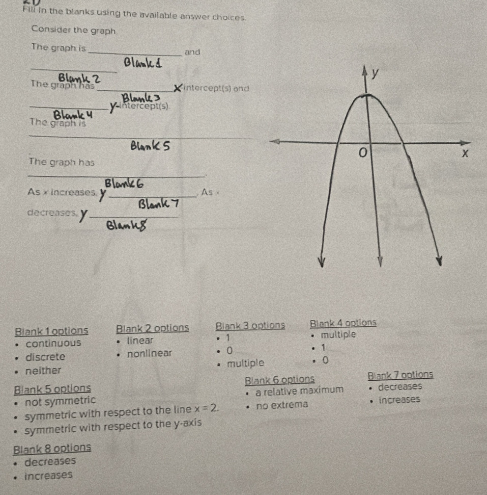 Fill in the blanks using the available answer choices.
Consider the graph
The graph is _and
_
Bla 4 2
The graph has _intercept (s) and

_Vintercept(s)
The graph is
_
The graph has
_.
As xincreases, _ As
decreases, y _
Blank 1 options Blank 2 options Blank 3 options Blank 4 options
continuous linear 1 multiple
discrete nonlinear 0 1
neither multiple 0
Blank 5 options Blank 6 options Blank 7 options
not symmetric a relative maximum. decreases
symmetric with respect to the line x=2. no extrema increases
symmetric with respect to the y-axis
Blank 8 options
decreases
increases