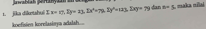 Jawablah pertanyaan im dengu 
1. jika diketahui sumlimits x=17, sumlimits y=23, sumlimits x^2=79, sumlimits y^2=123, sumlimits xy=79 dan n=5 , maka nilai 
koefisien korelasinya adalah....