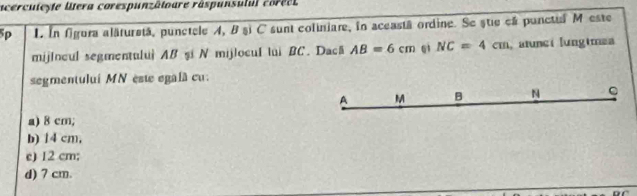 a cercuteyte lera corespunzâtoure râspunsulul coréet
5p 1. In figura alăturstá, punctele A, B şi C sunt coliniare, in aceastá ordine. Se stie eá punctul M este
mijlocul segmentulu| AB şi N mijlocul lui BC. Dacă AB=6cm 61 NC=4cm atuncí lungimea
segmentului MN est egalã cu.
A M B N C
a) 8 cm;
b) 14 cm,
e) 12 cm;
d) 7 cm.