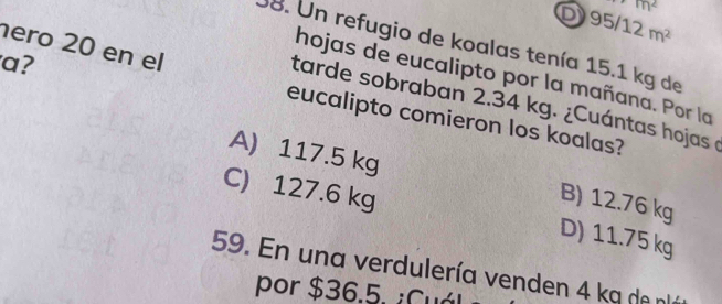 m^2
95/12m^2
ero 20 en el
38. Un refugio de koalas tenía 15.1 kg de
a?
hojas de eucalipto por la mañana. Por la
tarde sobraban 2.34 kg. ¿Cuántas hojas e
eucalipto comieron los koalas?
A) 117.5 kg B) 12.76 kg
C) 127.6 kg D) 11.75 kg
59. En una verdulería venden 4 ka de nllá
por $36.5. ¿Cuál