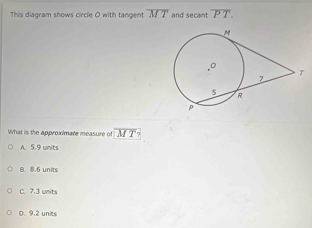 This diagram shows circle O with tangent overline MT and secant overline PT. 
What is the approximate measure of M T ?
A. 5.9 units
B. 8.6 units
C. 7.3 units
D. 9.2 units