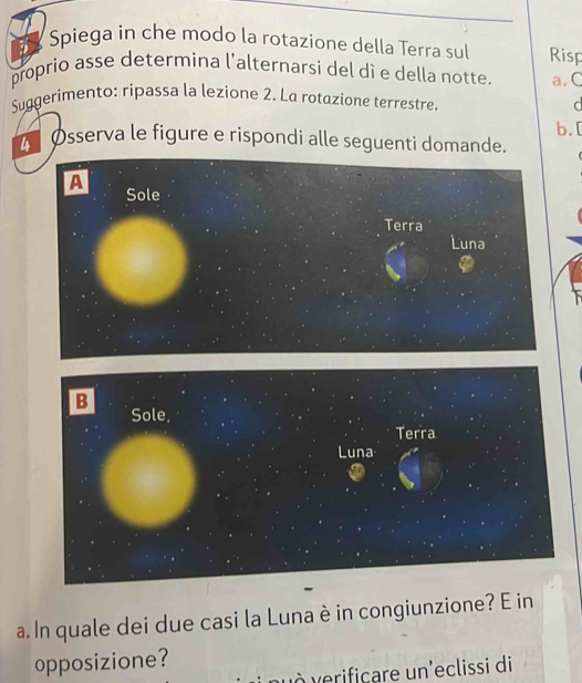 Spiega in che modo la rotazione della Terra sul Risp
proprio asse determina l'alternarsi del dì e della notte. a. C
Suggerimento: ripassa la lezione 2. La rotazione terrestre. d
b.
Øsserva le figure e rispondi alle seguenti domande.
A Sole
Terra
Luna
a. In quale dei due casi la Luna è in congiunzione? E in
opposizione?
vÀ verificare un'eclissi di