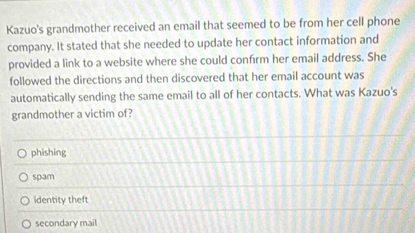 Kazuo's grandmother received an email that seemed to be from her cell phone
company. It stated that she needed to update her contact information and
provided a link to a website where she could confrm her email address. She
followed the directions and then discovered that her email account was
automatically sending the same email to all of her contacts. What was Kazuo's
grandmother a victim of?
phishing
spam
identity theft
secondary mail