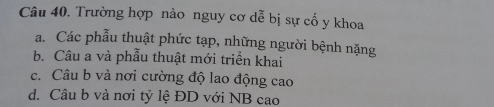 Trường hợp nào nguy cơ dễ bị sự cố y khoa
a. Các phẫu thuật phức tạp, những người bệnh nặng
b. Câu a và phẫu thuật mới triển khai
c. Câu b và nơi cường độ lao động cao
d. Câu b và nơi tỷ lệ ĐD với NB cao