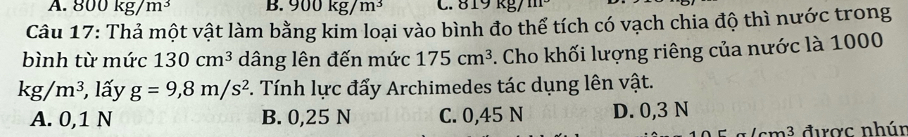 A. 800kg/m^3 B. 900kg/m^3 C. 819 kg/
Câu 17: Thả một vật làm bằng kim loại vào bình đo thể tích có vạch chia độ thì nước trong
bình từ mức 130cm^3 dâng lên đến mức 175cm^3. Cho khối lượng riêng của nước là 1000
kg/m^3 , lấy g=9,8m/s^2 F. Tính lực đẩy Archimedes tác dụng lên vật.
A. 0,1 N B. 0,25 N C. 0,45 N D. 0,3 N
( cm³ được nhún